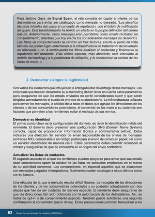 Para Jérôme Gays, de Signal Spam, el reto consiste en captar el interés de los 
destinatarios para evitar ser catalogado como mensaje no deseado. “Los desafíos 
técnicos iniciales dan paso al concepto de reputación, con el botón de notificación 
de spam. Esta transformación ha tenido un efecto en la propia definición del correo 
basura. Anteriormente, estos mensajes eran percibidos como emails recibidos sin 
consentimiento; mientras que hoy en día los consideramos mensajes no deseados. 
Los filtros de comportamiento se centran en tres factores. Desde el punto de vista 
técnico, en primer lugar, determinan si la infraestructura de tratamiento de los emails 
es adecuada o no. A continuación los filtros analizan el contenido y finalmente la 
reputación del remitente. Este último aspecto, más abstracto, está vinculado al 
ámbito del tracking y a la plataforma de afiliación, y lo condicionan la calidad de las 
listas de envío. » 
2. Demostrar siempre la legitimidad 
Son varios los elementos que influyen en la entregabilidad de entrega de los mensajes. Las 
empresas que desean desarrollar su e-marketing deben tener en cuenta estos parámetros 
para asegurarse de que los emails enviados no serán considerados spam y que serán 
dirigidos correctamente al buzón de entrada de su destinatario. La infraestructura utilizada 
para enviar los mensajes, la calidad de la base de datos que agrupa las direcciones de los 
clientes y de los consumidores potenciales, el contenido de los mails o su cadencia son 
factores que permiten a los remitentes evitar el rechazo de sus envíos. 
Demostrar su identidad 
El primer punto clave es la configuración del dominio, es decir la identificación nítida del 
remitente. El dominio debe presentar una configuración DNS (Domain Name System) 
correcta, capaz de proporcionar información técnica y administrativa (whois). Debe 
indicarse una dirección del servidor de email responsable de los envíos de mensajes 
(entradas MX), comparable a un código postal para el envío de correo en papel; así como 
un servidor identificado de manera clara. Estos parámetros deben permitir reconocer al 
emisor y asegurarse de que se encuentra en el origen del envío controlado. 
Actualizar las listas de contactos 
El segundo aspecto en el que los remitentes pueden apoyarse para evitar que sus emails 
sean considerados spam: la calidad de las listas de contactos empleadas en el marco 
de su actividad comercial. Los consumidores, en especial aquellos que se exasperan 
con mensajes juzgados intempestivos, fácilmente pueden catalogar a estos últimos como 
correo basura. 
Una etiqueta de la que a menudo resulta difícil librarse. La recogida de las direcciones 
de los clientes y de los consumidores potenciales y su posterior actualización son dos 
etapas que han de ser cuidadas de manera especial. El remitente debe asegurarse de 
que las direcciones han sido obtenidas con la autorización de los destinatarios. Así, se 
habla de opt-in o de consentimiento explícito. También puede solicitarse una segunda 
confirmación al consumidor (opt-in doble). Estas precauciones permiten tranquilizar a los 
63 Claves de una estrategia de marketing eCRM eficaz 
 