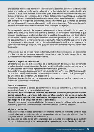 proveedores de servicios de Internet sobre la validez del email. El emisor también puede 
incluir una casilla de confirmación del email en el formulario de inscripción dirigido a la 
clientela o a los consumidores potenciales, para evitar errores al introducir la dirección. 
Existen programas de verificación de la sintaxis de los emails, muy útiles para localizar las 
erratas corrientes cuando las listas de contactos se elaboran en la tienda o por teléfono, 
por ejemplo. Al recoger las direcciones, resulta importante que la marca se cerciore 
de que el consumidor acepta claramente recibir comunicaciones. Este acuerdo puede 
escenificarse marcando una casilla en un formulario tipo, por ejemplo. 
En un segundo momento, la empresa debe garantizar la actualización de su base de 
datos. Para esto, será necesario rastrear y eliminar las direcciones incorrectas o que 
generan devoluciones, y retirar de las listas a posibles demandantes. Los destinatarios 
insatisfechos también tienen la posibilidad de darse de baja con facilidad. Si este proceso 
no está simplificado, la marca corre un riesgo mucho más importante que perder a uno 
de sus contactos. Con un solo clic, el cliente hastiado puede notificar a su programa de 
correo que el mensaje es spam. Una queja de la que el remitente no podrá librarse tan 
fácilmente. 
Otro aspecto que es preciso vigilar es la inactividad de los destinatarios: las direcciones 
con las que no se establece contacto desde hace más de seis meses deben ser 
cuidadosamente retiradas de la lista de envío. 
Mejorar la seguridad del servidor 
El tercer punto que se debe controlar es la configuración del servidor que enviará los 
emails a los distintos destinatarios. También será identificable con claridad por parte de 
los proveedores de servicios y presentará determinadas garantías. 
Debe estar protegido, las direcciones IP han de contar con un “reverse DNS” (transcripción 
de una dirección IP en el nombre del servidor) así como un “forward DNS” (transcripción 
de un nombre de servidor en una dirección IP): 
Asimismo, los remitentes han de adecuarse a las exigencias de los proveedores en 
materia de conexiones simultáneas. 
Cuidar el contenido 
Finalmente, también la calidad del contenido del mensaje transmitido y la frecuencia de 
los envíos influyen en la capacidad de entrega. 
El objetivo aquí es evitar los términos recurrentes utilizados por quienes expiden 
correo basura. Para lograrlo, se debe escoger el vocabulario con atención, evitando 
las faltas de ortografía y las mayúsculas intempestivas, y la proporción de texto 
con respecto a las imágenes ha de ser equilibrada. 
Con esto también se persigue el objetivo de captar la atención del internauta para evitar 
hastiarlo y que estas comunicaciones sean consideradas correo no deseado. 
Vigilar la reputación 
Más allá de estos factores controlables de manera interna, el remitente también debe 
cumplir diversas imposiciones de los proveedores de servicios de Internet y ha de 
obligarse a incluir protocolos de autenticación. 
En especial, se trata de los SPF empleados por todos los proveedores, pero también 
de procedimientos propios de determinados operadores como SenderID, utilizado 
Claves de una estrategia de marketing eCRM eficaz 64 
 