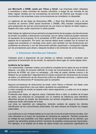 por Microsoft, o DKIM, usado por Yahoo y Gmail. Las empresas están obligadas 
a someterse a estos controles de manera voluntaria, a riesgo de ser inscritas en las 
listas negras creadas por los proveedores de servicios de Internet que recogen a los 
anunciantes o las empresas cuyas comunicaciones se consideran no deseadas. 
La vigilancia de las listas de direcciones (RBL, o Real time Blockhole List) y de los 
nombres de dominio (DNS based blockhole o DNSBL URI) resultan indispensables 
para asegurarse de que las comunicaciones de una marca no figuran en listas negras y, 
llegado ese caso, poder reaccionar lo antes posible. 
Este trabajo de vigilancia incluye asimismo el seguimiento de las quejas y las devoluciones 
de emails vinculadas a direcciones incorrectas, que en última instancia pueden manchar 
la reputación de la empresa. En la actualidad, el 80% del filtrado se organiza en torno al 
aspecto de la reputación. Por tanto, las marcas deben tener cuidado con el número de 
quejas que consideran un mensaje como spam, pero también con las devoluciones por 
problemas de dirección y con las direcciones señuelo (spamtraps u honeypots) creadas 
por los proveedores para atraer y después localizar a los emisores de correo basura. 
3. Soluciones ofrecidas por Cabestan 
Cabestan pone a disposición de sus clientes un método completo y probado para 
garantizar la transmisión de los emails. Su aplicación tiene lugar en varias etapas clave. 
Auditoría de los datos 
Con anterioridad, Cabestan realiza una auditoría completa de los datos de que el cliente 
dispone. Los jefes de proyecto definirán el modo de funcionamiento de la empresa en 
términos de eCRM, así como su estrategia. ¿Se trata de captar clientes nuevos o de 
fidelizar los ya existentes? Seguidamente el equipo evaluará las dimensiones de la base 
de datos y la distribución de las direcciones entre los diferentes dominios, y determinará 
el número de direcciones IP necesarias para la campaña. 
Algunos proveedores de direcciones de email, como Yahoo o Hotmail, han fijado unas 
condiciones específicas a las que deben ajustarse los expedidores. 
La lista completa de emails se reparte entre varios segmentos y a cada uno se le asigna 
una dirección IP. 
Finalizada esta etapa, en algunos casos, Cabestan lleva a cabo un análisis de la base 
de datos, que entonces es comparada con un sistema de referencia para identificar 
diferentes grupos de emails: las direcciones con errores ortográficos o potencialmente 
peligrosas serán eliminadas de la lista. 
Las otras se repartirán por categorías, teniendo cuidado de separar los clientes 
identificados de los consumidores potenciales. De esta manera se limitarán los riesgos 
potenciales. 
Las auditorías no son indispensables en el caso de envíos de emails transaccionales. Son 
más utilizadas en el marco de campañas de marketing de captación. También presentan 
la ventaja de que posibilitan una mejor gestión de las expectativas de los clientes, que 
pueden ser advertidos desde el primer momento de posibles consecuencias imprevistas. 
Por ejemplo, si el análisis de la base de datos revela una proporción significativa de 
65 Claves de una estrategia de marketing eCRM eficaz 
 