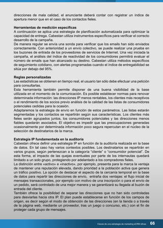 direcciones de mala calidad, el anunciante deberá contar con registrar un índice de 
apertura menor que en el caso de los contactos fieles. 
Herramientas de medición específicas 
A continuación se aplica una estrategia de planificación automatizada para optimizar la 
capacidad de entrega. Cabestan utiliza instrumentos específicos para verificar el correcto 
desarrollo de la campaña. 
De manera regular se envía una sonda para verificar que los emails han sido enviados 
correctamente. Con anterioridad a un envío colectivo, se puede realizar una prueba en 
los buzones de entrada de los proveedores de servicios de Internet. Una vez iniciada la 
campaña, el análisis del índice de reactividad de los consumidores permitirá evaluar el 
número de emails que han alcanzado su destino. Cabestan utiliza métodos específicos 
de seguimiento cotidiano, con alertas programadas cuando el índice de entregabilidad se 
sitúa por debajo del 95%. 
Reglas personalizadas 
Las estadísticas se obtienen en tiempo real, el usuario tan sólo debe efectuar una petición 
para consultarlas. 
Esta herramienta también permite disponer de una buena visibilidad de la base 
utilizada en el momento de la comunicación. Es posible establecer normas para renovar 
determinada información: las direcciones IP menos rentables, los clientes más receptivos 
o el rendimiento de los socios previo análisis de la calidad de las listas de consumidores 
potenciales cedidas para la ocasión. 
Adaptaremos la estrategia de envío en función de estos parámetros. Las listas estarán 
segmentadas y los contactos se repartirán según sus características. Los clientes más 
fieles serán agrupados juntos, los consumidores potenciales y las direcciones menos 
fiables quedarán asociados. El objetivo es impedir que las preocupaciones generadas 
ocasionalmente por determinada información poco segura repercutan en el núcleo de la 
selección de destinatarios de la marca. 
Estrategia IP fundamentada en la auditoría 
Cabestan ofrece definir una estrategia IP en función de la auditoría realizada en la base 
de datos. En tal caso hay varios contextos posibles. Los destinatarios se repartirán en 
varios grupos, según pertenezcan a la categoría “cliente” o “consumidor potencial”. De 
esta forma, el impacto de las quejas eventuales por parte de los internautas quedará 
limitado a un solo grupo, protegiendo por adelantado a los compradores fieles. 
La distinción entre «activo» e «inactivo», por ejemplo, presenta para la marca la ventaja 
de mantener una reputación elevada, dando prioridad a la población activa que genera 
un tráfico positivo. La opción de destacar el aspecto de la cercanía temporal en la base 
de datos para repartir las direcciones de envío, entraña dos ventajas: el flujo inicial de 
mensajes transaccionales, por ejemplo con motivo de una inscripción o para el envío de 
un pedido, será controlado de una mejor manera y se garantizará su llegada al buzón de 
entrada del cliente. 
También ofrece la posibilidad de separar las direcciones que no han sido controladas 
para desviarlas hacia otra IP. El plan puede establecerse en función de los campos de 
origen, es decir según el modo de obtención de las direcciones (en la tienda o a través 
de la página web, mediante un proveedor, tras un juego o concurso, etc.) con el fin de 
proteger cada grupo de mensajes. 
Claves de una estrategia de marketing eCRM eficaz 66 
 