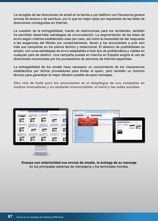 La recogida de las direcciones de email en la tienda o por teléfono con frecuencia genera 
errores de lectura o de escritura, por lo que es mejor optar por separarlas de las listas de 
direcciones conseguidas en Internet. 
La cuestión de la entregabilidad, fuente de restricciones para los remitentes, también 
ha permitido desarrollar estrategias de circunvalación. La segmentación de las listas de 
envío según criterios establecidos caso por caso, así como la necesidad de dar respuesta 
a las exigencias del filtrado por comportamiento, llevan a los anunciantes a pulir aún 
más sus campañas en los planos técnico y redaccional. El abanico de posibilidades es 
amplio, con unas estrategias de envío adaptables a todo tipo de problemática y viables en 
cualquier país de destino. Una campaña puesta en marcha en España exigirá el uso de 
direcciones reconocidas por los proveedores de servicios de Internet españoles. 
La entregabilidad de los emails hace necesario un conocimiento de los mecanismos 
establecidos por dichos proveedores para limitar el spam, pero también un dominio 
técnico para garantizar la mejor difusión posible de esos mensajes. 
Otro reto de fuste para los anunciantes es el despliegue de sus campañas en 
medios innovadores y no obstante irrenunciables: el móvil y las redes sociales. 
Ensaye con anterioridad sus envíos de emails, la entrega de su mensaje 
en los principales sistemas de mensajería y los terminales móviles. 
67 Claves de una estrategia de marketing eCRM eficaz 
 