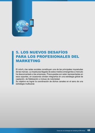 5. LOS NUEVOS DESAFÍOS 
PARA LOS PROFESIONALES DEL 
MARKETING 
El móvil y las redes sociales constituyen una de las principales inquietudes 
de las marcas. La impetuosa llegada de estos medios emergentes a menudo 
ha desconcertado a las empresas. Preocupadas por estar representadas en 
esos soportes, en ocasiones olvidan integrarlos en una estrategia global de 
captación, de fidelización o incluso de notoriedad. 
Su objetivo es lograr la coordinación de dichos canales en el seno de una 
estrategia multicanal. 
Claves de una estrategia de marketing eCRM eficaz 68 
 