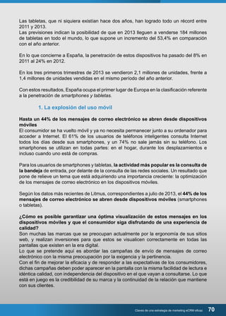 Las tabletas, que ni siquiera existían hace dos años, han logrado todo un récord entre 
2011 y 2013. 
Las previsiones indican la posibilidad de que en 2013 lleguen a venderse 184 millones 
de tabletas en todo el mundo, lo que supone un incremento del 53,4% en comparación 
con el año anterior. 
En lo que concierne a España, la penetración de estos dispositivos ha pasado del 8% en 
2011 al 24% en 2012. 
En los tres primeros trimestres de 2013 se vendieron 2,1 millones de unidades, frente a 
1,4 millones de unidades vendidas en el mismo período del año anterior. 
Con estos resultados, España ocupa el primer lugar de Europa en la clasificación referente 
a la penetración de smartphones y tabletas. 
Claves de una estrategia de marketing eCRM eficaz 70 
1. La explosión del uso móvil 
Hasta un 44% de los mensajes de correo electrónico se abren desde dispositivos 
móviles 
El consumidor se ha vuelto móvil y ya no necesita permanecer junto a su ordenador para 
acceder a Internet. El 61% de los usuarios de teléfonos inteligentes consulta Internet 
todos los días desde sus smartphones, y un 74% no sale jamás sin su teléfono. Los 
smartphones se utilizan en todas partes: en el hogar, durante los desplazamientos e 
incluso cuando uno está de compras. 
Para los usuarios de smartphones y tabletas, la actividad más popular es la consulta de 
la bandeja de entrada, por delante de la consulta de las redes sociales. Un resultado que 
pone de relieve un tema que está adquiriendo una importancia creciente: la optimización 
de los mensajes de correo electrónico en los dispositivos móviles. 
Según los datos más recientes de Litmus, correspondientes a julio de 2013, el 44% de los 
mensajes de correo electrónico se abren desde dispositivos móviles (smartphones 
o tabletas). 
¿Cómo es posible garantizar una óptima visualización de estos mensajes en los 
dispositivos móviles y que el consumidor siga disfrutando de una experiencia de 
calidad? 
Son muchas las marcas que se preocupan actualmente por la ergonomía de sus sitios 
web, y realizan inversiones para que estos se visualicen correctamente en todas las 
pantallas que existen en la era digital. 
Lo que se pretende aquí es abordar las campañas de envío de mensajes de correo 
electrónico con la misma preocupación por la exigencia y la pertinencia. 
Con el fin de mejorar la eficacia y de responder a las expectativas de los consumidores, 
dichas campañas deben poder aparecer en la pantalla con la misma facilidad de lectura e 
idéntica calidad, con independencia del dispositivo en el que vayan a consultarse. Lo que 
está en juego es la credibilidad de su marca y la continuidad de la relación que mantiene 
con sus clientes. 
 