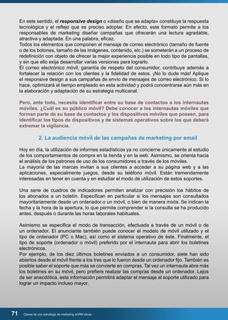 En este sentido, el responsive design o «diseño que se adapta» constituye la respuesta 
tecnológica y el reflejo que es preciso adoptar. En efecto, este formato permite a los 
responsables de marketing diseñar campañas que ofrecerán una lectura agradable, 
atractiva y adaptada. En una palabra, eficaz. 
Todos los elementos que componen el mensaje de correo electrónico (tamaño de fuente 
o de los botones, tamaño de las imágenes, contenido, etc.) se someterán a un proceso de 
redefinición con objeto de ofrecer la mejor experiencia posible en todo tipo de pantallas, 
y sin que ello exija desarrollar varias versiones para lograrlo. 
El correo electrónico móvil, garantía de respeto del consumidor, contribuye además a 
fortalecer la relación con los clientes y la fidelidad de estos. ¡No lo dude más! Aplique 
el responsive design a sus campañas de envío de mensajes de correo electrónico. Si lo 
hace, optimizará el tiempo empleado en esta actividad y podrá concentrarse aún más en 
la elaboración y adaptación de su estrategia multicanal. 
Pero, ante todo, necesita identificar entre su base de contactos a los internautas 
móviles. ¿Cuál es su público móvil? Debe conocer a los internautas móviles que 
forman parte de su base de contactos y los dispositivos móviles que poseen, para 
identificar los tipos de dispositivos y de sistemas operativos sobre los que deberá 
extremar la vigilancia. 
2. La audiencia móvil de las campañas de marketing por email 
Hoy en día, la utilización de informes estadísticos ya no concierne únicamente al estudio 
de los comportamientos de compra en la tienda y en la web. Asimismo, se orienta hacia 
el análisis de los patrones de uso de los consumidores a través de los móviles. 
La mayoría de las marcas invitan a sus clientes a acceder a su página web y a las 
aplicaciones, especialmente juegos, desde su teléfono móvil. Están tremendamente 
interesadas en tener en cuenta y en estudiar el modo de utilización de estos soportes. 
Una serie de cuadros de indicadores permiten analizar con precisión los hábitos de 
los abonados a un boletín. Especifican en particular si los mensajes son consultados 
mayoritariamente desde un ordenador o un móvil, o bien de manera mixta. Se indican la 
fecha y la hora de la apertura, lo que permite comprender si la consulta se ha producido 
antes, después o durante las horas laborales habituales. 
Asimismo se especifica el modo de transacción, efectuada a través de un móvil o de 
un ordenador. El anunciante también puede conocer el modelo de móvil utilizado y el 
tipo de ordenador (PC o Mac), así como el sistema operativo de éste. Finalmente, el 
tipo de soporte (ordenador o móvil) preferido por el internauta para abrir los boletines 
electrónicos. 
Por ejemplo, de los diez últimos boletines enviados a un consumidor, siete han sido 
abiertos desde el móvil frente a los tres que lo fueron desde un ordenador fijo. También es 
posible saber el soporte que más se convierte en compras. Tal vez un internauta abre más 
los boletines en su móvil, pero prefiere realizar las compras desde un ordenador. Lejos 
de ser anecdótica, esta información permitirá adaptar el mensaje al soporte utilizado para 
lograr un impacto incluso mayor. 
71 Claves de una estrategia de marketing eCRM eficaz 
 