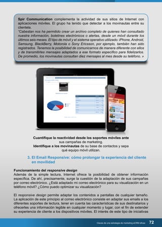 Spir Communication complementa la actividad de sus sitios de Internet con 
aplicaciones móviles. El grupo ha tenido que detectar a los movinautas entre su 
clientela. 
“Cabestan nos ha permitido crear un archivo completo de quienes han consultado 
nuestra información, boletines electrónicos o alertas, desde un móvil durante los 
últimos seis meses. El tipo de móvil y el sistema operativo utilizado: iPhone, Android, 
Samsung, BlackBerry, Motorola o Sony Ericsson, por ejemplo, también han sido 
registrados. Tenemos la posibilidad de comunicarnos de manera diferente con ellos 
y de transmitirles mensajes adaptados a ese formato específico para fidelizarlos. 
De promedio, los movinautas consultan diez mensajes al mes desde su teléfono. » 
Cuantifique la reactividad desde los soportes móviles ante 
sus campañas de marketing. 
Identifique a los movinautas de su base de contactos y sepa 
qué equipo móvil utilizan. 
3. El Email Responsive: cómo prolongar la experiencia del cliente 
en movilidad 
Funcionamiento del responsive design 
Además de la simple lectura, Internet ofrece la posibilidad de obtener información 
específica. De ahí, precisamente, surge la cuestión de la adaptación de sus campañas 
por correo electrónico. ¿Está adaptado mi correo electrónico para su visualización en un 
teléfono móvil? ¿Cómo puedo optimizar su visualización? 
El responsive design permite adaptar los contenidos a pantallas de cualquier tamaño. 
La aplicación de este principio al correo electrónico consiste en adaptar sus emails a los 
diferentes soportes de lectura, tener en cuenta las características de sus destinatarios y 
ofrecerles una información legible en cualquier momento y lugar, con el fin de extender 
su experiencia de cliente a los dispositivos móviles. El interés de este tipo de iniciativas 
Claves de una estrategia de marketing eCRM eficaz 72 
 