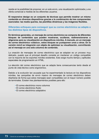 reside en la posibilidad de proponer, en un solo envío, una visualización optimizada y una 
oferta comercial a medida de los diferentes usuarios. 
El responsive design es un conjunto de técnicas que permite mostrar un mismo 
contenido en diversos dispositivos gracias a la combinación de tres componentes 
esenciales: las media queries, las plantillas dinámicas y las imágenes flexibles. 
Diferentes enfoques para conseguir que su correo electrónico se adapte a 
los distintos tipos de dispositivos. 
En términos generales, un mensaje de correo electrónico se compone de diferentes 
bloques de contenidos que pueden mostrarse, ocultarse, redimensionarse o 
aligerarse para su visualización en dispositivos móviles. A menudo, en un mensaje 
de correo electrónico «clásico», estos bloques se yuxtaponen unos a otros. En la 
versión móvil se integrarán con objeto de optimizar su visualización, convirtiendo 
así el mensaje en una sola columna de contenido. 
La creación de mensajes de correo electrónico que se adaptan es un proceso muy 
delicado, puesto que el principal desafío consiste en mantener un código compatible 
con la mayoría de los soportes móviles existentes. Esto exige mucho tiempo y aptitudes 
especiales de programación en HTML. 
La elección del correo electrónico que se adapta tiene consecuencias tanto desde el 
punto de vista técnico como ergonómico. 
Debido a la evolución tan acusada que ha experimentado la lectura en los dispositivos 
móviles, las campañas de envío masivo de mensajes de correo electrónico deben 
diseñarse de forma que estos mensajes sean compatibles con el mayor número posible 
de terminales. Existen tres planteamientos posibles para ello: 
• El correo electrónico mono columna 
• El correo electrónico fluido 
• El correo electrónico adaptativo 
73 Claves de una estrategia de marketing eCRM eficaz 
 