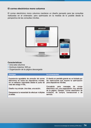 El correo electrónico mono columna 
El correo electrónico mono columna mantiene un diseño pensado para las consultas 
realizadas en el ordenador, pero optimizado en la medida de lo posible desde la 
perspectiva de las consultas móviles. 
Claves de una estrategia de marketing eCRM eficaz 74 
Características: 
> Una sola columna 
> Anchura máxima: 520 px 
> Organización de la página descargada 
 