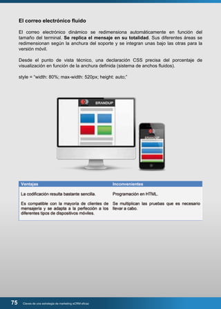 El correo electrónico fluido 
El correo electrónico dinámico se redimensiona automáticamente en función del 
tamaño del terminal. Se replica el mensaje en su totalidad. Sus diferentes áreas se 
redimensionan según la anchura del soporte y se integran unas bajo las otras para la 
versión móvil. 
Desde el punto de vista técnico, una declaración CSS precisa del porcentaje de 
visualización en función de la anchura definida (sistema de anchos fluidos). 
style = “width: 80%; max-width: 520px; height: auto;” 
75 Claves de una estrategia de marketing eCRM eficaz 
 