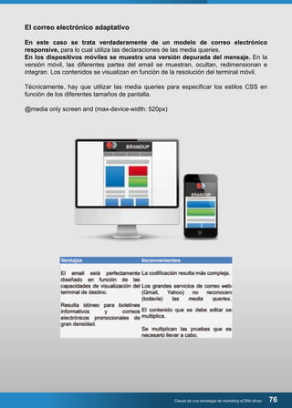 El correo electrónico adaptativo 
En este caso se trata verdaderamente de un modelo de correo electrónico 
responsive, para lo cual utiliza las declaraciones de las media queries. 
En los dispositivos móviles se muestra una versión depurada del mensaje. En la 
versión móvil, las diferentes partes del email se muestran, ocultan, redimensionan e 
integran. Los contenidos se visualizan en función de la resolución del terminal móvil. 
Técnicamente, hay que utilizar las media queries para especificar los estilos CSS en 
función de los diferentes tamaños de pantalla. 
@media only screen and (max-device-width: 520px) 
Claves de una estrategia de marketing eCRM eficaz 76 
 