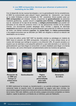4. Los SMS enriquecidos: técnicas que refuerzan el potencial de 
marketing de los SMS 
Con el desarrollo de las nuevas tecnologías y con la generalización de los smartphones, 
el SMS ha evolucionado para adquirir mayor capacidad de interacción. Las marcas 
ya no están limitadas a enviar mensajes de 160 caracteres. Ahora pueden optar por 
SMS enriquecidos con enlaces breves, programas de geolocalización de personas 
mediante geofencing, pueden recurrir a cupones para móviles, a códigos de barras 
que se escanean en la caja de las tiendas, a códigos promocionales que pueden ser 
activados en los sitios de comercio móvil o en las aplicaciones móviles de las propias 
marcas. Los anunciantes pueden desplegar sitios móviles y páginas de aterrizaje 
responsive asociados a servicios de geolocalización para potenciar su tráfico en el punto 
de venta. Las ofertas mediante cupones, las ventas flash, los vídeos promocionales 
o los juegos-concursos que se difunden por SMS van dirigidos a reforzar la relación del 
destinatario con la marca. 
La marca de prêt-à- porter NAF NAF ha decidido orientar su estrategia en materia de 
SMS hacia la solución del SMS enriquecido, incluyendo un único enlace breve en el 
cuerpo del mensaje que redirige al usuario a una dirección URL. El usuario accede a un 
espacio que se asemeja a una pequeña aplicación y que está asociado a un servicio de 
geolocalización que hace llegar al consumidor un plano detallado para llegar a la tienda 
más cercana, así como información complementaria sobre los horarios de apertura. 
Recepción de 
un SMS que 
incluye un 
enlace breve 
único 
77 Claves de una estrategia de marketing eCRM eficaz 
Página 
web móvil 
personalizada 
para cada 
destinatario 
Generación 
de tráfico 
Geolocalización 
El SMS tradicional ha iniciado su transformación y ya permite prolongar la experiencia 
comercial hasta el soporte móvil. Al personalizar su página web para móviles, los 
anunciantes juegan la carta de la interacción entre los diferentes canales de comunicación 
de la marca. Sitio web, teléfono, punto de venta y juegos-concursos comparten un mismo 
objetivo: captar la atención y el interés de un individuo, para así fidelizarlo. 
 