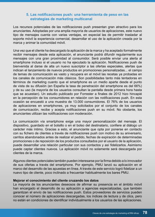 5. Las notificaciones push: una herramienta de peso en las 
estrategias de marketing multicanal 
Los recursos potenciales de las notificaciones push presentan gran atractivo para los 
anunciantes. Adoptadas por una amplia mayoría de usuarios de aplicaciones, este nuevo 
tipo de mensajes cuenta con varias ventajas, en especial las de permitir trasladar al 
soporte móvil la experiencia comercial, desarrollar el uso de la aplicación creada por la 
marca y animar la comunidad móvil. 
Una vez que el cliente ha descargado la aplicación de la marca y ha aceptado formalmente 
recibir mensajes desde esta aplicación, el anunciante podrá difundir regularmente sus 
mensajes con una gran proximidad al consumidor. Será posible enviar una alerta al 
smartphone incluso si el usuario no ha ejecutado la aplicación. Notificaciones push de 
bienvenida al darse de alta un nuevo suscriptor a las ofertas especiales, alertas que 
indican el lanzamiento de nuevos productos en promociones personalizadas... el campo 
de temas de comunicación es vasto y recupera en el móvil las recetas ya probadas en 
los canales de comunicación más clásicos. Son posibilidades tanto más tentadoras en 
términos de marketing cuanto que el smartphone es un medio aparte desde el punto 
de vista de su difusión (en España la tasa de penetración del smartphone es del 66%) 
y de su uso (la mayoría de los usuarios consultan la pantalla desde primera hora hasta 
que se acuestan). Un estudio publicado por Forrester a finales de 2012 hizo hincapié 
en la percepción de los consumidores en relación con las notificaciones push. En esta 
ocasión se encuestó a una muestra de 13.000 consumidores. El 76% de los usuarios 
de aplicaciones en smartphones, ya muy solicitados por el conjunto de los canales 
de comunicación, recibe y acepta notificaciones push en su móvil. No obstante, los 
anunciantes utilizan las notificaciones con moderación. 
La comunicación vía smartphone exige una mayor personalización del mensaje. El 
dispositivo, guardado en el bolsillo o en el bolso del destinatario, confiere al diálogo un 
carácter más íntimo. Gracias a esto, el anunciante que opta por ponerse en contacto 
con su fichero de clientes a través de notificaciones push con motivo de su aniversario, 
carritos abandonados antes de realizar el pedido, fechas de expiración de determinadas 
promociones o de reposición de los productos consultados por el usuario de la aplicación, 
puede desarrollar una relación particular con sus contactos y así fidelizarlos. Asimismo 
puede captar clientes nuevos. La aplicación móvil no solamente será descargada por 
clientes de la marca. 
Algunos clientes potenciales también pueden interesarse por la firma debido a lo innovador 
de sus ofertas a través del smartphone. Por ejemplo, PMU lanzó su aplicación en el 
marco del desarrollo de las apuestas en línea. A través de este servicio logró fidelizar a un 
nuevo tipo de cliente, poco inclinado a frecuentar habitualmente los bares PMU. 
Mejorar el conocimiento del cliente cruzando los datos 
La mayoría de los anunciantes deseosos de afirmar su presencia en el ámbito móvil 
han encargado el desarrollo de su aplicación a agencias especializadas, que también 
garantizan el envío de las notificaciones push. Estos proveedores de servicios pueden 
conocer el número de aplicaciones descargadas, los índices de lectura y de clics, pero 
no están en condiciones de identificar individualmente a los usuarios de las aplicaciones. 
Claves de una estrategia de marketing eCRM eficaz 78 
 