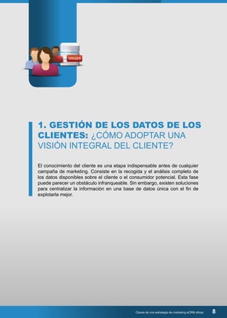 1. GESTIÓN DE LOS DATOS DE LOS 
CLIENTES: ¿CÓMO ADOPTAR UNA 
VISIÓN INTEGRAL DEL CLIENTE? 
El conocimiento del cliente es una etapa indispensable antes de cualquier 
campaña de marketing. Consiste en la recogida y el análisis completo de 
los datos disponibles sobre el cliente o el consumidor potencial. Esta fase 
puede parecer un obstáculo infranqueable. Sin embargo, existen soluciones 
para centralizar la información en una base de datos única con el fin de 
explotarla mejor. 
Claves de una estrategia de marketing eCRM eficaz 8 
 