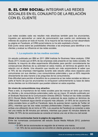 B. EL CRM SOCIAL: INTEGRAR LAS REDES 
SOCIALES EN EL CONJUNTO DE LA RELACIÓN 
CON EL CLIENTE 
Las redes sociales cada vez resultan más atractivas también para los anunciantes, 
inquietos por aprovechar un canal de comunicación que cuenta con centenares de 
millones de usuarios en todo el mundo. Si la mayoría de las marcas ya han desarrollado 
su página en Facebook, el CRM social todavía no ha sido explotado a fondo. 
Este punto versa sobre las posibilidades ofrecidas a las empresas para identificar a los 
clientes y evaluar su influencia en las redes sociales. 
1. La explosión de los medios sociales 
Un estudio publicado por IBM en 2011 (IBM Institute for Business Value analysis, CRM 
Study 2011) revela que el 80% de las empresas está presente en las redes sociales. No 
obstante, la mayoría de ellas experimenta dificultades para percibir concretamente las 
consecuencias efectivas de su actividad en estos medios, en términos de gestión de la 
relación con el cliente. Una situación que resulta aún más sorprendente al saber que 
el 74% de las empresas interrogadas durante este estudio utiliza esos espacios para 
comunicarse con sus clientes y sus consumidores potenciales y que un 65% responde 
directamente de esta manera a las preguntas de los consumidores. 
Esta dificultad para percibir el beneficio de su presencia en las redes sociales se debe en 
parte al hecho de que los anunciantes no enriquecen suficientemente su base de datos 
de los clientes con la información que pueden obtener en estos soportes. 
Un vivero de consumidores muy atractivo 
Pese a esto, la importancia de las redes sociales para las marcas en tanto que viveros 
de clientes y de consumidores potenciales cada vez es mayor. El estudio publicado por 
el Sindicato Nacional de la Comunicación Directa (SNCD) “Actitud en las redes sociales 
2012 (Social Media Attitude 2012)” refleja el potencial de esos medios en términos de 
CRM social. Facebook sigue siendo el soporte más utilizado. Un 95% de los usuarios de 
redes sociales tiene un perfil en Facebook, lejos de quienes tienen cuenta de Twitter (el 
28%), mientras que las dos redes sociales profesionales (Viadeo y LinkedIn) registran 
ambas una utilización de en torno al 19%. Los usuarios de Facebook se conectan a esta 
red una media de 68 minutos por semana, mientras que pasan 42 minutos delante de 
Twitter. El 75% de los socionautas se conecta al menos una vez al día a su red social. 
Atraer a los socionautas hacia la página de seguidores 
Entre las numerosas conclusiones del estudio Social Media Attitude 2012, podemos 
destacar que: 
> El 36% de los socionautas es seguidor de al menos una marca. 
> Un 15% de los socionautas se convirtió en cliente gracias a una red social. 
Claves de una estrategia de marketing eCRM eficaz 80 
 