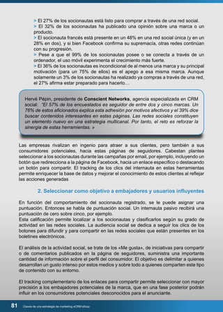 > El 27% de los socionautas está listo para comprar a través de una red social. 
> El 32% de los socionautas ha publicado una opinión sobre una marca o un 
producto. 
> El socionauta francés está presente en un 48% en una red social única (y en un 
28% en dos), y si bien Facebook confirma su supremacía, otras redes continúan 
con su progresión. 
> Pese a que el 99% de los socionautas posee o se conecta a través de un 
ordenador, el uso móvil experimenta el crecimiento más fuerte. 
> El 36% de los socionautas es incondicional de al menos una marca y su principal 
motivación (para un 75% de ellos) es el apego a esa misma marca. Aunque 
solamente un 3% de los socionautas ha realizado ya compras a través de una red, 
el 27% afirma estar preparado para hacerlo… 
Hervé Pépin, presidente de Conscient Networks, agencia especializada en CRM 
social: “El 57% de los encuestados es seguidor de entre dos y cinco marcas. Un 
76% de estos aficionados explica esta adhesión por motivos afectivos y el 39% dice 
buscar contenidos interesantes en estas páginas. Las redes sociales constituyen 
un elemento nuevo en una estrategia multicanal. Por tanto, el reto es reforzar la 
sinergia de estas herramientas. » 
Las empresas rivalizan en ingenio para atraer a sus clientes, pero también a sus 
consumidores potenciales, hacia estas páginas de seguidores. Cabestan plantea 
seleccionar a los socionautas durante las campañas por email, por ejemplo, incluyendo un 
botón que redirecciona a la página de Facebook, hacia un enlace específico o destacando 
un botón para compartir. El tracking de los clics del internauta en estas herramientas 
permite enriquecer la base de datos y mejorar el conocimiento de estos clientes al reflejar 
las acciones generadas 
2. Seleccionar como objetivo a embajadores y usuarios influyentes 
En función del comportamiento del socionauta registrado, se le puede asignar una 
puntuación. Entonces se habla de puntuación social. Un internauta pasivo recibirá una 
puntuación de cero sobre cinco, por ejemplo. 
Esta calificación permite localizar a los socionautas y clasificarlos según su grado de 
actividad en las redes sociales. La audiencia social se dedica a seguir los clics de los 
botones para difundir y para compartir en las redes sociales que están presentes en los 
boletines electrónicos. 
El análisis de la actividad social, se trate de los «Me gusta», de iniciativas para compartir 
o de comentarios publicados en la página de seguidores, suministra una importante 
cantidad de información sobre el perfil del consumidor. El objetivo es delimitar a quienes 
desarrollan un gusto intenso por estos medios y sobre todo a quienes comparten este tipo 
de contenido con su entorno. 
El tracking complementario de los enlaces para compartir permite seleccionar con mayor 
precisión a los embajadores potenciales de la marca, que en una fase posterior podrán 
influir en los consumidores potenciales desconocidos para el anunciante. 
81 Claves de una estrategia de marketing eCRM eficaz 
 