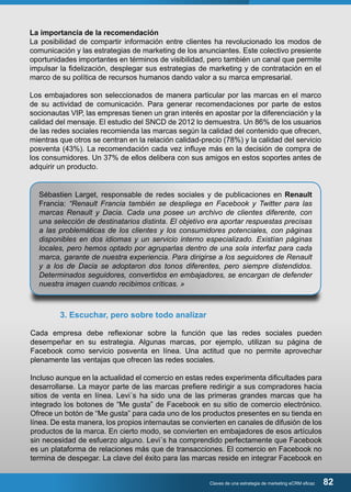 La importancia de la recomendación 
La posibilidad de compartir información entre clientes ha revolucionado los modos de 
comunicación y las estrategias de marketing de los anunciantes. Este colectivo presiente 
oportunidades importantes en términos de visibilidad, pero también un canal que permite 
impulsar la fidelización, desplegar sus estrategias de marketing y de contratación en el 
marco de su política de recursos humanos dando valor a su marca empresarial. 
Los embajadores son seleccionados de manera particular por las marcas en el marco 
de su actividad de comunicación. Para generar recomendaciones por parte de estos 
socionautas VIP, las empresas tienen un gran interés en apostar por la diferenciación y la 
calidad del mensaje. El estudio del SNCD de 2012 lo demuestra. Un 86% de los usuarios 
de las redes sociales recomienda las marcas según la calidad del contenido que ofrecen, 
mientras que otros se centran en la relación calidad-precio (78%) y la calidad del servicio 
posventa (43%). La recomendación cada vez influye más en la decisión de compra de 
los consumidores. Un 37% de ellos delibera con sus amigos en estos soportes antes de 
adquirir un producto. 
Sébastien Larget, responsable de redes sociales y de publicaciones en Renault 
Francia: “Renault Francia también se despliega en Facebook y Twitter para las 
marcas Renault y Dacia. Cada una posee un archivo de clientes diferente, con 
una selección de destinatarios distinta. El objetivo era aportar respuestas precisas 
a las problemáticas de los clientes y los consumidores potenciales, con páginas 
disponibles en dos idiomas y un servicio interno especializado. Existían páginas 
locales, pero hemos optado por agruparlas dentro de una sola interfaz para cada 
marca, garante de nuestra experiencia. Para dirigirse a los seguidores de Renault 
y a los de Dacia se adoptaron dos tonos diferentes, pero siempre distendidos. 
Determinados seguidores, convertidos en embajadores, se encargan de defender 
nuestra imagen cuando recibimos críticas. » 
Claves de una estrategia de marketing eCRM eficaz 82 
3. Escuchar, pero sobre todo analizar 
Cada empresa debe reflexionar sobre la función que las redes sociales pueden 
desempeñar en su estrategia. Algunas marcas, por ejemplo, utilizan su página de 
Facebook como servicio posventa en línea. Una actitud que no permite aprovechar 
plenamente las ventajas que ofrecen las redes sociales. 
Incluso aunque en la actualidad el comercio en estas redes experimenta dificultades para 
desarrollarse. La mayor parte de las marcas prefiere redirigir a sus compradores hacia 
sitios de venta en línea. Levi´s ha sido una de las primeras grandes marcas que ha 
integrado los botones de “Me gusta” de Facebook en su sitio de comercio electrónico. 
Ofrece un botón de “Me gusta” para cada uno de los productos presentes en su tienda en 
línea. De esta manera, los propios internautas se convierten en canales de difusión de los 
productos de la marca. En cierto modo, se convierten en embajadores de esos artículos 
sin necesidad de esfuerzo alguno. Levi´s ha comprendido perfectamente que Facebook 
es un plataforma de relaciones más que de transacciones. El comercio en Facebook no 
termina de despegar. La clave del éxito para las marcas reside en integrar Facebook en 
 