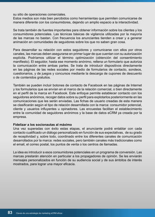 su sitio de operaciones comerciales. 
Estos medios son más bien percibidos como herramientas que permiten comunicarse de 
manera diferente con los consumidores, dejando un amplio espacio a la interactividad. 
Se trata también de fuentes importantes para obtener información sobre los clientes y los 
consumidores potenciales. Las técnicas básicas de vigilancia utilizadas por la mayoría 
de las marcas no bastan. Con frecuencia los anunciantes tienden a crear y a generar 
animación en comunidades de seguidores sobre los que no saben gran cosa. 
Para desarrollar su relación con estos seguidores y comunicarse con ellos por otros 
canales, las marcas deben asegurarse en primer lugar de que cuentan con su autorización 
explícita. Podríamos utilizar el término optimización (obtención del consentimiento 
manifiesto). El seguidor, hasta ese momento anónimo, rellena un formulario que autoriza 
la comunicación entre ambas partes. Se trata de introducir dispositivos directamente 
en las páginas de las redes sociales por medio de formularios de contacto, sondeos, 
cuestionarios, y de juegos y concursos mediante la descarga de cupones de descuento 
o de contenidos gratuitos. 
También se pueden incluir botones de contacto de Facebook en las páginas de Internet 
y los formularios que se envían en el marco de la relación comercial, o bien directamente 
en el perfil de la marca en Facebook. Este enfoque permite establecer contacto con los 
seguidores anónimos, recoger datos sobre su perfil para explotarlos posteriormente en las 
comunicaciones que les serán enviadas. Las fichas de usuario creadas de esta manera 
se clasificarán según el tipo de relación desarrollada con la marca: consumidor potencial, 
cliente y usuarios influyentes u opinadores. Las encuestas facilitan el establecimiento 
entre la comunidad de seguidores anónimos y la base de datos eCRM ya creada por la 
empresa. 
Fidelizar a los socionautas al máximo 
Una vez superadas con éxito estas etapas, el anunciante podrá entablar con cada 
contacto cualificado un diálogo personalizado en función de sus expectativas, de su grado 
de receptividad y, sobre todo, coordinado entre los diferentes canales de comunicación 
desarrollados por la marca: redes sociales, pero también canales más tradicionales como 
el email, el correo postal, los puntos de venta o los centros de llamadas. 
La idea es introducir a esos consumidores potenciales en un programa de conversión. Las 
marcas prestarán atención en particular a los propagadores de opinión. Se les enviarán 
mensajes personalizados en función de su audiencia social y de sus ámbitos de interés 
mostrados, para lograr una mayor eficacia. 
83 Claves de una estrategia de marketing eCRM eficaz 
 