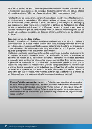 de la red. El estudio del SNCD muestra que los consumidores virtuales presentes en las 
redes sociales están deseosos de conseguir descuentos comerciales (el 88% de ellos) e 
información exclusiva (85%), de ofrecer su opinión (84%) y dar consejos (83%). 
Por el contrario, las ofertas promocionales focalizadas en función del perfil del consumidor 
encuentran mayor eco cuando son difundidas a través de los canales de marketing directo 
más tradicionales (correo, teléfono o email). Por tanto, y con arreglo a su estrategia y 
sus necesidades, cada marca debe determinar el contexto de fidelización más eficaz 
explotando todas las posibilidades de los diferentes canales de comunicación. Las redes 
sociales, reconocidas por los consumidores como un canal de relación legítimo con las 
marcas ya son aliadas innegables de éstas en el marco del fomento de su relación con 
el cliente. 
Escuchar, pero sobre todo analizar 
También los cuadros de indicadores se adaptan, cada vez más, a los retos vinculados a la 
comunicación de las marcas con sus clientes y sus consumidores potenciales a través de 
las redes sociales. Los anunciantes buscan de esta manera detectar a los embajadores 
potenciales dentro de su base de contactos y, entre ellos, a los “influyentes”, es decir, 
aquellos que logran hacerse escuchar en estos medios. 
El objetivo es dirigirse específicamente a éstos con el fin de incitarlos, cautelosamente, 
a compartir su experiencia con la marca. La identificación de usuarios influyentes se 
determina en función de su potencial de audiencia, trackeando los enlaces destinados 
a compartir, pero también los clics en los enlaces compartidos. Esto permite conocer 
el potencial de audiencia de un consumidor. Perfectamente puede suceder que un 
socionauta comparta en las redes sociales y que no se le preste atención. A continuación 
la marca deberá seleccionar a los individuos más influyentes, ofrecerles contenidos 
personalizados y prestarles una atención especial, de manera que sientan deseos de 
compartirlo con sus conocidos. Una vez más, también aquí la obtención y el análisis de 
los datos dentro de una base centralizada tienen una importancia esencial 
El grupo Spir Communication trabaja con Cabestan para identificar a los usuarios 
de estas redes en la base de datos. “Estamos presentes en Facebook, donde nuestro 
número de seguidores sigue en aumento. Hemos incluido un botón para compartir 
en nuestros boletines electrónicos. Próximamente, el objetivo será mejorar nuestro 
conocimiento de los suscriptores que consultan regularmente las páginas de las 
redes sociales.” 
85 Claves de una estrategia de marketing eCRM eficaz 
 