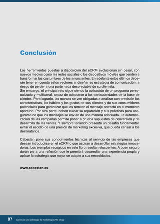 Conclusión 
Las herramientas puestas a disposición del eCRM evolucionan sin cesar, con 
nuevos medios como las redes sociales o los dispositivos móviles que tienden a 
transformar las costumbres de los anunciantes. En adelante estos últimos debe-rán 
tener en cuenta estos vectores al diseñar su estrategia de comunicación, a 
riesgo de perder a una parte nada despreciable de su clientela. 
Sin embargo, el principal reto sigue siendo la aplicación de un programa perso-nalizado 
y multicanal, capaz de adaptarse a las particularidades de la base de 
clientes. Para lograrlo, las marcas se ven obligadas a analizar con precisión las 
características, los hábitos y los gustos de sus clientes y de sus consumidores 
potenciales para garantizar que les remiten el mensaje correcto en el momento 
oportuno. Por otra parte, deben cuidar su reputación y sus prácticas para ase-gurarse 
de que los mensajes se envían de una manera adecuada. La automati-zación 
de las campañas permite poner a prueba supuestos de conversión y de 
desarrollo de las ventas. Y siempre teniendo presente un desafío fundamental: 
evitar el escollo de una presión de marketing excesiva, que pueda cansar a los 
destinatarios. 
Cabestan pone sus conocimientos técnicos al servicio de las empresas que 
desean introducirse en el eCRM o que aspiran a desarrollar estrategias innova-doras. 
Los ejemplos recogidos en este libro resultan elocuentes. A buen seguro 
darán pie a una reflexión que le permitirá desarrollar una experiencia propia y 
aplicar la estrategia que mejor se adapte a sus necesidades. 
www.cabestan.es 
87 Claves de una estrategia de marketing eCRM eficaz 
 