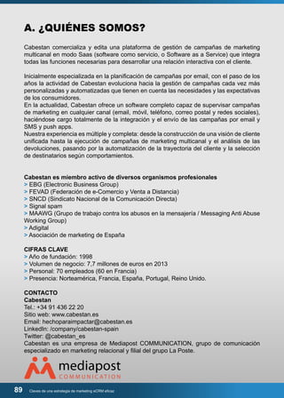 A. ¿QUIÉNES SOMOS? 
Cabestan comercializa y edita una plataforma de gestión de campañas de marketing 
multicanal en modo Saas (software como servicio, o Software as a Service) que integra 
todas las funciones necesarias para desarrollar una relación interactiva con el cliente. 
Inicialmente especializada en la planificación de campañas por email, con el paso de los 
años la actividad de Cabestan evoluciona hacia la gestión de campañas cada vez más 
personalizadas y automatizadas que tienen en cuenta las necesidades y las expectativas 
de los consumidores. 
En la actualidad, Cabestan ofrece un software completo capaz de supervisar campañas 
de marketing en cualquier canal (email, móvil, teléfono, correo postal y redes sociales), 
haciéndose cargo totalmente de la integración y el envío de las campañas por email y 
SMS y push apps. 
Nuestra experiencia es múltiple y completa: desde la construcción de una visión de cliente 
unificada hasta la ejecución de campañas de marketing multicanal y el análisis de las 
devoluciones, pasando por la automatización de la trayectoria del cliente y la selección 
de destinatarios según comportamientos. 
Cabestan es miembro activo de diversos organismos profesionales 
> EBG (Electronic Business Group) 
> FEVAD (Federación de e-Comercio y Venta a Distancia) 
> SNCD (Sindicato Nacional de la Comunicación Directa) 
> Signal spam 
> MAAWG (Grupo de trabajo contra los abusos en la mensajería / Messaging Anti Abuse 
Working Group) 
> Adigital 
> Asociación de marketing de España 
CIFRAS CLAVE 
> Año de fundación: 1998 
> Volumen de negocio: 7,7 millones de euros en 2013 
> Personal: 70 empleados (60 en Francia) 
> Presencia: Norteamérica, Francia, España, Portugal, Reino Unido. 
CONTACTO 
Cabestan 
Tel.: +34 91 436 22 20 
Sitio web: www.cabestan.es 
Email: hechoparaimpactar@cabestan.es 
LinkedIn: /company/cabestan-spain 
Twitter: @cabestan_es 
Cabestan es una empresa de Mediapost COMMUNICATION, grupo de comunicación 
especializado en marketing relacional y filial del grupo La Poste. 
89 Claves de una estrategia de marketing eCRM eficaz 
 