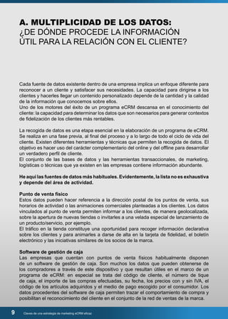 A. MULTIPLICIDAD DE LOS DATOS: 
¿DE DÓNDE PROCEDE LA INFORMACIÓN 
ÚTIL PARA LA RELACIÓN CON EL CLIENTE? 
Cada fuente de datos existente dentro de una empresa implica un enfoque diferente para 
reconocer a un cliente y satisfacer sus necesidades. La capacidad para dirigirse a los 
clientes y hacerles llegar un contenido personalizado depende de la cantidad y la calidad 
de la información que conocemos sobre ellos. 
Uno de los motores del éxito de un programa eCRM descansa en el conocimiento del 
cliente: la capacidad para determinar los datos que son necesarios para generar contextos 
de fidelización de los clientes más rentables. 
La recogida de datos es una etapa esencial en la elaboración de un programa de eCRM. 
Se realiza en una fase previa, al final del proceso y a lo largo de todo el ciclo de vida del 
cliente. Existen diferentes herramientas y técnicas que permiten la recogida de datos. El 
objetivo es hacer uso del carácter complementario del online y del offline para desarrollar 
un verdadero perfil de cliente. 
El conjunto de las bases de datos y las herramientas transaccionales, de marketing, 
logísticas o técnicas que ya existen en las empresas contiene información abundante. 
He aquí las fuentes de datos más habituales. Evidentemente, la lista no es exhaustiva 
y depende del área de actividad. 
Punto de venta físico 
Estos datos pueden hacer referencia a la dirección postal de los puntos de venta, sus 
horarios de actividad o las animaciones comerciales planteadas a los clientes. Los datos 
vinculados al punto de venta permiten informar a los clientes, de manera geolocalizada, 
sobre la apertura de nuevas tiendas o invitarles a una velada especial de lanzamiento de 
un producto/servicio, por ejemplo. 
El tráfico en la tienda constituye una oportunidad para recoger información declarativa 
sobre los clientes y para animarles a darse de alta en la tarjeta de fidelidad, el boletín 
electrónico y las iniciativas similares de los socios de la marca. 
Software de gestión de caja 
Las empresas que cuentan con puntos de venta físicos habitualmente disponen 
de un software de gestión de caja. Son muchos los datos que pueden obtenerse de 
los compradores a través de este dispositivo y que resultan útiles en el marco de un 
programa de eCRM: en especial se trata del código de cliente, el número de tique 
de caja, el importe de las compras efectuadas, su fecha, los precios con y sin IVA, el 
código de los artículos adquiridos y el medio de pago escogido por el consumidor. Los 
datos procedentes del software de caja permiten trazar el comportamiento de compra y 
posibilitan el reconocimiento del cliente en el conjunto de la red de ventas de la marca. 
9 Claves de una estrategia de marketing eCRM eficaz 
 