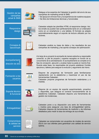 Gestión de las 
campañas 
email & SMS 
Delegue a los expertos de Cabestan la gestión del envío de sus 
campañas de marketing email & SMS. 
> Se apoya en el know-how y la experiencia de nuestros equipos 
> Se libra de limitaciones técnicas y funcionales 
Responsive 
design 
Cabestan adapta las plantillas HTML al responsive design. Así, 
los emails se pueden leer perfectamente tanto en un ordenador 
como en un smartphone o una tableta. El formato se adapta 
automáticamente según el soporte de lectura utilizado por los 
lectores. 
Consejos & 
benchmark 
Cabestan analiza su base de datos y los resultados de sus 
campañas de marketing y les aporta consejos de optimización. 
Acompañamiento 
& 
dirección de obra 
Formación a los 
usuarios 
A lo largo de su proyecto le acompaña de manera estrecha su responsable 
comercial, su jefe de proyecto y expertos escogidos en función de su 
conocimiento de la actividad/sector. El acompañamiento es completo en la 
fase de concepción, ejecución y pruebas hasta la puesta en marcha final. 
Durante estas fases, los responsables del proyecto establecen Comités 
ejecutivos y talleres para asegurar la evolución y seguimiento del mismo. 
Dispone de programas de formación para familiarizarse 
rápidamente con la plataforma y maximizar el uso de las 
herramientas Cabestan. 
Cabestan propone programas de formación estándares y a 
medida. 
Soporte técnico 
& funcional 
Dispone de un equipo de soporte experimentado, proactivo 
y disponible, que asegura el correcto funcionamiento de la 
plataforma Cabestan. Cabestan dispone una herramienta de 
gestión de incidencias. 
Entregabilidad 
Cabestan pone a su disposición una serie de herramientas 
y medios para asegurar una tasa de entregabilidad óptima. 
Cabestan dispone de herramientas de medición y de informes 
detallados para medir la tasa de entrega de sus emails. 
Compromisos 
& calidad de 
servicio 
Cabestan se compromete con acuerdos de niveles de servicio 
(SLA) con sus clientes para garantizar una calidad de servicio 
óptima. 
95 Claves de una estrategia de marketing eCRM eficaz 
 