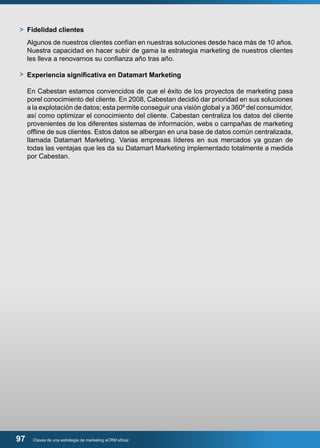 Fidelidad clientes 
Algunos de nuestros clientes confían en nuestras soluciones desde hace más de 10 años. 
Nuestra capacidad en hacer subir de gama la estrategia marketing de nuestros clientes 
les lleva a renovarnos su confianza año tras año. 
Experiencia significativa en Datamart Marketing 
En Cabestan estamos convencidos de que el éxito de los proyectos de marketing pasa 
porel conocimiento del cliente. En 2008, Cabestan decidió dar prioridad en sus soluciones 
a la explotación de datos; esta permite conseguir una visión global y a 360º del consumidor, 
así como optimizar el conocimiento del cliente. Cabestan centraliza los datos del cliente 
provenientes de los diferentes sistemas de información, webs o campañas de marketing 
offline de sus clientes. Estos datos se albergan en una base de datos común centralizada, 
llamada Datamart Marketing. Varias empresas líderes en sus mercados ya gozan de 
todas las ventajas que les da su Datamart Marketing implementado totalmente a medida 
por Cabestan. 
> 
> 
97 Claves de una estrategia de marketing eCRM eficaz 
 
