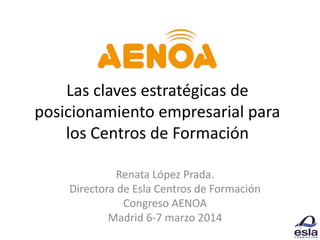 Las claves estratégicas de
posicionamiento empresarial para
los Centros de Formación
Renata López Prada.
Directora de Esla Centros de Formación
Congreso AENOA
Madrid 6-7 marzo 2014
 