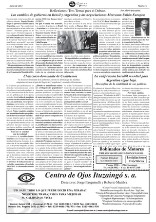 Página 5Junio de 2017
ALTACOMPLEJIDAD
Centro de Ojos Ituzaingó s. a.
Directores: Jorge Pasquinelli y Roberto Mutilva
UD. SABE TODO LO QUE PUEDE DECIR UNA MIRADA?
NOSOTROS TRABAJAMOS PARA MEJORAR
SU CALIDAD DE VISTA
Central: Juncal 258 – Ituzaingó (1714) - Tel: 4623-9212 / 9225 Fax: 4623-9222
Moreno: Int. Pagano 2672 (1744) – Tel: 0237-4661-770/771- Fax: 0237-4661-770
E-mail: centrojosir@inea.net.ar / www.centrojosituzaingo.com.ar
*CampoVisual Computarizado - Estrabismo
*Retinofluoresceinografía-RayoLáser-YagLáser
*Cirugía de Miopía con Excimer Láser -Topografía Corneal
*TratamientodelGlaucoma*CirugíadeAstigmatismo
*Cirugía de Hipermetropía *Oftalmopediatría
*CirugíadeEstrabismoconsuturasajustables
*Electrorretinograma-PotencialesEvocados
Mario
Passarini.
Reflexiones: Tres Temas para el Debate.
En su reciente visita la canciller del
gobierno alemán, Ángela Merkel,
elogió la apertura económica de la
Argentina, pues "las condiciones
macroeconómicas se han vuelto más
fiables", "Alemania puede ser un
buen socio". Prometió negociar y
cerrar el acuerdo entre Mercosur y
laUniónEuropea,perofuemuycla-
ra al expresar "hay buenos motivos
para llegar a un acuerdo", pero que
no se verán colmados todos los de-
seos de la Argentina sino que ten-
drá que hacer concesiones; agregan-
do "Alemania no siempre es un so-
cio fácil", aun cuando Argentina es
hoy un "defensor y promotor del li-
bre comercio", así como "su predis-
posición a la cooperación internacio-
nal en el marco del Grupo de los 20".
"Aloqueaspiramosesafirmareste
acuerdointerbloques,encoinciden-
cia con la realización del encuentro
delaOrganizaciónMundialdelCo-
Es el mismo que predomina en las
derechas latinoamericanas contra
los gobiernos nacional-populares, a
su vez, una derivación de los discur-
sos pro-globalización de los países
centrales,dondelaideadepopulismo
se asocia con los estados benefacto-
res y, en particular, con el protec-
cionismo, con las trabas a la libre cir-
culación de mercancías y de capita-
les, y su oposición a la flexibilización
laboral. Todos requisitos exigidos
porlasmultinacionalesquegobier-
nandefactolaeconomíamundial.
Lo que importa aquí es una de las
derivaciones locales de este discur-
so, la que históricamente asocia a los
gobiernos nacional -populares con
una fuerza política específica, el
Peronismo, la fuente de todo mal.
Esto no se condice
con la realidad.
Los números de variables funda-
mentales como el ingreso per cápita,
la industrialización, el empleo, la sa-
tisfacción de las necesidades bási-
cas, el desarrollo integrado, la salud,
la educación, la inclusión social, bajo
endeudamiento externo, baja des-
ocupación, entre otras, muestran
que la decadencia comenzó a partir
de 1976 y se sostuvo, casi sin varia-
ciones,hasta2001-2002.Encambio,
en términos de indicadores de las
variables enunciadas, el periodo
2003-2015 es abrumadoramente
positivo.
¿Dónde se manifiesta enton-
ces el flagelo del populismo?
Argentina, como todos los países ca-
pitalistas periféricos, se acopló a la
economía mundial como proveedor
de materias primas. Sus experien-
cias de industrialización se produje-
ron en los momentos de rupturas,
como por ejemplo durante las gue-
rras mundiales, o en los momentos
de crisis en el Centro, (1929/30), en
los que se limitaron las importacio-
nes y apareció la necesidad de sus-
tituirloqueantessecomprabaenel
exterior.
Estas experiencias hicieron que la
estructuraproductivasediversifica-
ra, modificando con ellas la estruc-
tura de clases (aparición de nuevos
sujetos sociales: clase obrera).
Se abrió así una dimensión política
de no retorno, la aparición de un con-
flicto social de nuevo tipo, que se
vuelve evidente a partir del surgi-
mientodelPeronismo,legislandoso-
bre los derechos de los trabajadores
y colocando el Estado como promo-
tor y garante de las políticas públi-
cas. Mientras las nuevas clases emer-
gentes adquirías protagonismo y no
estaban dispuestas a resignar sus
reivindicaciones, los viejos sectores
dominantes se sumergían en la año-
ranza perpetua de los tiempos de fal-
sas armonías del país agroexporta-
dor. (Hoy supermercado del mundo).
Si lo anterior es históricamente cier-
mercio (OMC) en Buenos Aires"
(12/2017).
De qué se trata este acuerdo.
Los cambios de gobierno en Brasil
y Argentina en el último año y me-
dio, con la asunción de
Mauricio Macri y Michel
Temer, representaron un
vuelco sustancial en las ne-
gociaciones Mercosur-
UniónEuropea.
Tanto los gobiernos de Lula
y Dilma como los de Néstor
y Cristina, tuvieron como
característica distintiva la
dura posición negociadores
buscando equilibrar una relación
que es desigual. No lograron avan-
zar, pero impidieron que se consoli-
delaposicióndominantedelaUnión
Europea(lideradaporAlemania).
El gobierno de Cambiemos ubicó el
acuerdo como uno de los ejes cen-
trales de su estrategia externa
(apertura), acelerando conTemer los
pasos hacia su firma.
En el mes de marzo de este año se
llevó a cabo en Buenos Aires una
ronda oficial de negociaciones que
muchos describen como decisiva.
Desigualdades económicas.
En realidad, se conoce muy poco so-
bre su contenido, ya que las conver-
saciones y los compromisos a los
que se arribó son reservados y re-
cién se conocerán con la firma final
delacuerdo.
En un reciente artículo, el economis-
tadeCLACSO,JorgeMarchini,rea-
liza una serie de consideraciones que
resultan de interés:
a) Advierte que "en forma engaño-
sa, suele afirmarse que las
negociaciones en marcha
son de tipo comercial". No
es así, la mayor parte de los
temas en discusión son de
carácter estructural y com-
prometen el conjunto de la
economía en ámbitos críticos
como servicios, patentes,
propiedad intelectual, com-
pras públicas, inversiones,
políticas sanitarias y fitosanitarias.
b) Que la firma del acuerdo impedirá
defenderypriorizarladiversificación
de matrices productivas, que hoy re-
sultan imprescindibles encarar ante
los cambios de la economía mundial.
Es decir, resignaría armas defensi-
vas en un mercado de competencia
to, no fue "el Peronismo" el causan-
te de todos los presentes conflictos,
sino la diversificación de la estruc-
tura de clases, asociada s la trans-
formacióndelaestructuraproduc-
tiva. El Peronismo empoderó a los
nuevos actores sociales, les dio
protagonismo político y social.
El llamado populismo siempre estará
vigente, por más que necesiten es-
tigmatizarlo. Lo anterior, expresado
de manera sintética, es tan así, que
para corroborarlo, resulta interesan-
te la lectura de lo siguiente:
"A pesar de incumplimientos ante-
riores, el país latinoamericano colo-
có deuda con vencimiento en un si-
glo", expresa una nota en el periódi-
co especializado Financial Times.
El texto sostiene que es un poco
arriesgado tomar deuda de un moro-
so, en referencia a las distintas cesa-
ciones de pago en las que cayó, prin-
cipalmente la última que terminó de
dirimir a favor de los fondos buitres.
Agrega "el péndulo de la política en
la Argentina se ha desplazado hacia
políticas aperturistas y promercado",
"la mayoría de los inversores tie-
nenencuentalospróximosdosaños,
d0ondetodoseguiráfavorablepara
los inversores". "Lo peor que po-
dríapasaresqueelgobiernodeMacri
no gane un segundo mandato". El
peligro es el retorno al tan temido
populismo, "tanarraigadoenlaAr-
gentina".
salvaje.Unaex-
periencia por la
que atraviesa la
propia Europa,
con Alemania
comovictimario
y otros como
víctimas (con-
secuencia, ahondamiento de las
asimetrías entre los países del Nor-
te respecto de los del Sur)
En síntesis, para Europa, el Mercosur
representa un mercado de 250 millo-
nes de consumidores, aunque hoy
con capacidad adquisitiva disminui-
da. El Mercosur, en cambio, coloca
escasos volúmenes de producción
manufactureraenlaUniónEuropea,
situación que no cambiará con este
tipo de acuerdos, en los que preva-
lecen las desigualdades económi-
cas,perotambiénlacapacidadyde-
cisión política para defender un
modelopropiodedesarrollo.
Los cambios de gobierno en Brasil y Argentina y las negociaciones Mercosur-Unión Europea
El gobierno de Mauricio Macri con-
fiaba que los índices bursátiles ar-
gentinos serían reclasificados como
"emergentes". El indicador de MSCI
(Morgan Stanley) es utilizado como
guía por fondos inversores que ad-
ministran más de 1,4 billones de dó-
lares y. por eso, formar parte del lis-
tado anticipa un flujo importantísimo
de capitales.
Argentina fue expulsada del univer-
so emergente que hoy componen 24
países en 2009, cuando se instala-
ron regulaciones a la entrada y sali-
da de capitales que ampliaron el mar-
gen de maniobra para hacer frente a
lacrisis.(2008/2009).
El índice argentino no será reclasifi-
cado al status de "mercado emergen-
te", los inversores advierten que las
mejoras para el acceso al mercado
implementadas por Cambiemos, in-
cluyendo la eliminación de los con-
troles de capitales y las restriccio-
nes cambiarias deben seguir vigen-
El discurso dominante de Cambiemos La calificación bursátil mundial para
Argentina sigue baja.
Desconfían de la estabilidad de sus políticas.
tes durante más tiempo para ser con-
sideradas "irreversibles".
Por buen camino.
No obstante haber postergado la
reclasificación, MSCI consideró que
Argentina desde diciembre de 2015,
va por buen camino, enumerando
como logros, las siguientes medidas:
Abolió las restricciones cambiarias
y los controles de capitales, una mo-
neda flotante, eliminación de los re-
quisitos de liquidez para los bancos
y los límites mensuales para la repa-
triación, la abolición de los encajes
para las inversiones.
Concluye: "Si bien el mercado bur-
sátil argentino cumple con la mayo-
ría de los criterios de accesibilidad
para ser mercado emergente, la
irreversibilidad de los recientes cam-
bios todavía debe ser evaluada".
El temor es de carácter político. Oc-
tubre será un desafío en la Argenti-
na, el llamado populismo sigue vi-
gente.
Por Mario Passarini.
TRIFÁSICOS BIFÁSICOS MONOFÁSICOS
Thorne 1590 - (1714) Ituzaingó.
Tel.: 4624-5042 - Cel.: 15-6447-2160
Bobinados de Motores
1234567890123456789012345678901212345
1234567890123456789012345678901212345
1234567890123456789012345678901212345
1234567890123456789012345678901212345
1234567890123456789012345678901212345
1234567890123456789012345678901212345
1234567890123456789012345678901212345
1234567890123456789012345678901212345
1234567890123456789012345678901212345
1234567890123456789012345678901212345
1234567890123456789012345678901212345
1234567890123456789012345678901212345
NahuelTrinckler
ELECTROMECÁNICO
Instalaciones
Eléctricas
El discurso dominante de Cambiemos, insiste en afirmar que las medidas
adoptadas salvaron al país del flagelo del "populismo", asociado al Peronismo.
Ángela
Merkel y
Mauricio
Macri.
 