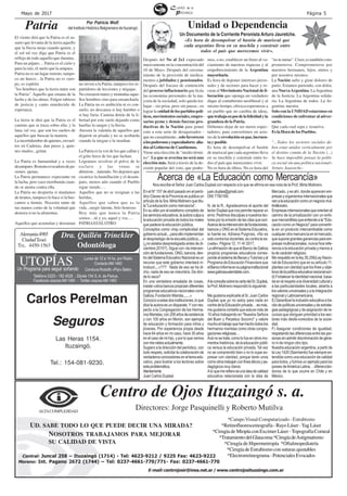 Página 5Mayo de 2017
ALTACOMPLEJIDAD
Centro de Ojos Ituzaingó s. a.
Directores: Jorge Pasquinelli y Roberto Mutilva
UD. SABE TODO LO QUE PUEDE DECIR UNA MIRADA?
NOSOTROS TRABAJAMOS PARA MEJORAR
SU CALIDAD DE VISTA
Central: Juncal 258 – Ituzaingó (1714) - Tel: 4623-9212 / 9225 Fax: 4623-9222
Moreno: Int. Pagano 2672 (1744) – Tel: 0237-4661-770/771- Fax: 0237-4661-770
E-mail: centrojosir@inea.net.ar / www.centrojosituzaingo.com.ar
*CampoVisual Computarizado - Estrabismo
*Retinofluoresceinografía-RayoLáser-YagLáser
*Cirugía de Miopía con Excimer Láser -Topografía Corneal
*TratamientodelGlaucoma*CirugíadeAstigmatismo
*Cirugía de Hipermetropía *Oftalmopediatría
*CirugíadeEstrabismoconsuturasajustables
*Electrorretinograma-PotencialesEvocados
Después del No al 2x1 expresado
masivamente en la concentración del
10 de Mayo. Después del cercena-
miento de la provisión de medica-
mentos a jubilados y pensionados.
Después del fracaso de contención
del proceso inflacionario que licúa
las economías personales de la ma-
yoría de la sociedad, solo queda tra-
bajar - sin prisa, pero sin pausa-, en
lograrlaunidaddelospartidospolí-
ticos, movimientos sociales, empre-
sarios pyme y demás fuerzas pro-
ductivas de la Nación para poner
coto a esta serie de desaguisados -
que no casualmente-, solo favorecen
alospoderososyespeculadores alia-
dosalGobiernodeCambiemos.
Viene una elección de "medio térmi-
no". La que se avecina no será una
elección más. Será a través de la de-
cisión popular del voto, que podre-
mos, o no, establecer un freno al va-
ciamiento de nuestras riquezas y al
empobrecimiento de la Argentina
mayoritaria.
Es hora de deponer intereses perso-
nales y de sectores para hacer y re-
crear el Movimiento Nacional de li-
beración que oponga un verdadero
dique al contubernio neoliberal y al
mismo tiempo, ofrezca esperanzas a
un pueblo que no cambia de ideas,
quetrabajaenposdelafelicidadyla
grandeza de la Patria.
Debemos dejar de ser meros espec-
tadores, para convertirnos en acto-
res de la revoluciónenpaz,incruen-
tayposible.
Es hora de desempolvar el bastón
de mariscal que cada argentino lleva
en su mochila y construir entre to-
dos el país que merecemos vivir.
No es hora de tibios. No es hora del
"no te metas". Creer, es también com-
prometerse. Comprometerse por
nuestros hermanos, hijos, nietos y
por nosotros mismos.
La Nación sufre y gime dolores de
parto. Estamos pariendo, con dolor,
una NuevaArgentina. LaArgentina
de la Justicia. La Argentina solida-
ria. La Argentina de todos. La Ar-
gentina nuestra.
Solo con la UNIDAD estaremos en
condiciones de enfrentar al adver-
sario.
Que cada cual sepa y resuelva.
Es la Hora de los Pueblos.
"…Todos los sectores sociales de-
ben estar unidos verticalmente por
el destino común de la Nación (...)
Se hace imposible pensar la políti-
ca social sin una política nacional»
Arturo Jauretche.-
Unidad o Dependencia
En el N* 157 de abril pasado en el perió-
dico Claves de la Provincia se publica un
artículodelaSra.MirtaMolineroquetitu-
la "La educación como mercancía".
En su afán por el estatismo completo de
losservicioseducativos,laautoraculpaa
la educación privada de todos los males
que padece la educación pública.
Conceptos como «hay complicidad del
gobierno actual....para ello implementan
el desprestigio de la escuela pública....»
(¿no estaba desprestigiada antes de di-
ciembre 2015?). Sigue con «la interven-
cióndefundaciones,ONG,bancos,den-
trodelSistemaEducativoNacionalesun
recurso que este gobierno intentará in-
troducir....»??? Nada de eso se ha di-
cho, nada de eso se vislumbra. De dón-
de lo saca?
En una verdadera ensalada de cosas,
insiste«otrosbancospropiciandiferentes
programas educativos nacionales como
Galicia, Fundación Marista,......»
Conozcoaestasdosinstituciones,loque
dice la autora es un disparate. Y con res-
pecto a la Congregación de los Herma-
nosMaristas,con200añosdeexistencia
y con 100 años en Morón, son ejemplo
de educación y formación para niños y
jóvenes. Por experiencia propia desde
hace 64 años en mi caso, hace 30 años
en el caso de mi hijo, y por lo que vemos
conmisnietosactualmente.
Sugiero a la dirección del periódico, con
todo respeto, solicitar la colaboración de
verdaderosconocedoreseneltemaedu-
cativo, para ilustrar a los lectores sobre
estaproblemática.
Atentamente
Juan Carlos Duplaá
El viento dirá que la Patria es el su-
surro que levanta de la tierra aquello
que la lluvia moja cuando quiere, y
el sol tal vez diga que Patria es el
reflejo de todo aquello que ilumina.
Para un pájaro… Patria es el cielo y
para la raíz, el suelo que la ampara.
Patria no es un lugar remoto, tampo-
co un hueco…la Patria no es cuer-
po, es espíritu
"los hombres que la tierra nutre son
la Patria". Aquello que emana de la
lucha y de las almas. Fulgor rabioso
de justicia y canto enardecido de
esperanza.
La tierra te dirá que la Patria es el
camino que se traza sobre ella; y la
luna, tal vez, que son los sueños de
aquellos que buscan la manera.
La incertidumbre de quienes, envuel-
tos en Cadenas, dan pasos y, quie-
nes mudos...gritan.
La Patria es humanidad y a veces
desamparo.Remotaevocadoradepa-
siones ajenas.
La Patria permanece expectante en
la lucha, pero yace moribunda cuan-
do se atenta contra ella.
La Patria no despierta si mudamos
de tiranos, tampoco lo hace si la bus-
camos a tientas. Necesita tanto de
tus manos como de la voluntad que
demora si no la alimentas.
Aquellos que acumulan y derraman
Patria
no sirven a la Patria, tampoco los re-
partidores de lecciones y migajas.
No cruzaron mares y montañas aque-
llos hombres sino para ensancharla.
La Patria no es ambición ni es con-
suelo, no descansa si hay hambre o
si hay furia. Camina detrás de la li-
bertad por este suelo dejando como
huellas la sangre y la lluvia.
Atesora la valentía de aquellos que
dejaron su pisada y no se acobarda
cuando la niegan o la insultan.
La Patria es la voz de los que callan y
el grito feroz de los que luchan.
Logramos revolver el polvo de lo
esclavo y las venas se
abrieron…latiendo. No dejemos que
cicatrice la humillación y el desam-
paro, menos aún cuando el Pueblo
sigue siendo….
Aquellos que no se resignan a las
heridas,
Aquellos que saben que es la
vida...surgir latente, brío honroso
Hoy más que nunca la Patria
somos…tú y yo, aquel y vos….
PATRIAESELOTRO
Por Patricia Wolf.
delInstitutoHistóricoBelgranianodeItuzaingó.
Un Documento de la Corriente Peronista Arturo Jauretche.
«Es hora de desempolvar el bastón de mariscal que
cada argentino lleva en su mochila y construir entre
todos el país que merecemos vivir».
Carlos Perelman
Seguros
Tel.: 154-081-9230.
Las Heras 1154.
Ituzaingó.
Un Programa para seguir soñando
Lunes de 12 a 14 hs. por Radio
ContactoAM1460UTOPÍAS
Teléfono 0220 - 182 4526 - Zárate 154 S. A. de Padua.
Facebook utopíasAM 1460 - Twitter utopíasAM 1460
Conduce Rodolfo «Pipi» Belén.
Alemania4985
CiudadTesei
TEL. 4450-1563 Odontóloga
Dra. Quillén Trinckler
juan.duplaa@gmail.com
DNI 7780166.
N. de la R.: Agradecemos el aporte del
lectorDuplaáquenospermiterepararun
error. Pedimos disculpas a nuestros lec-
tores por la omisión de las citas que son:
Acercadelaintervencióndefundacioines,
bancos y ONG en el Sistema Educativo,
la fuente es: Adriana Puigross, «No es
solo contra los docentes, es contra la es-
cuela», Página 12, 11 /4/ 2017.
LaafirmacióndequeelBancodeGalicia
propicia programas educativos corres-
pondealsistemadeBecasyTutoríasyal
Programa de Educación Financiera que
elBancoinformaensupáginainstitucional
www.galiciasustentable.com.
AlaconsultasobrelacartadelSr.Duplaá,
la Prof. Molinero respondió lo siguiente:
Me gustaría explicarle al Sr. Juan Carlos
Duplaá que yo no estoy para nada en
contradelaEducaciónprivada…esmás,
me gustaría contarle que estuve más de
10 años trabajando en "Nuestra Señora
del Buen y Perpetuo Socorro" y valore
muchoeltrabajoquehanhechotodoslos
hermanos maristas como otras congre-
gacionesreligiosas…
Acánosetrata,comolofueenotrosmo-
mentos históricos, de la educación públi-
ca versus la educación privada. Tal vez
no se comprendió bien o no lo supe ex-
presar con claridad, porque tanto unos
comootrostrabajanconfineséticosype-
dagógicos muy claros.
Aloquemerefieroesalaideadecalidad
educativa relacionada con la idea de
Mercado, y es ahí, donde aparecen em-
presasyorganismosinternacionalesque
venalaeducacióncomounnegociomul-
timillonario.
Empresasinternacionalesqueorientanel
camino de la privatización con un enfo-
quemercantilistaqueentiendeala"Edu-
cación como un Negocio" para convertir-
la en un producto intercambiable como
cualquier otra mercancía en el mercado,
quesuponegrandesgananciasparaem-
presas multinacionales, nunca hice refe-
rencia a la educación privada y menos a
la de carácter religioso.
Me respaldo en la ley 26.206(Ley Nacio-
nal de Educación) que en su artículo 11,
plantea con claridad que los fines y obje-
tivosdelapolíticaeducativanacionalson:
d)Fortalecerlaidentidadnacional,basa-
da en el respeto a la diversidad cultural y
a las particularidades locales, abierta a
los valores universales y a la Integración
regional y Latinoamericana.
E)Garantizarlainclusióneducativaatra-
vés de políticas universales y de estrate-
gias pedagógicas y de asignación de re-
cursos que otorguen prioridad a los sec-
tores más desfa-vorecidos de la socie-
dad.
F) Asegurar condiciones de igualdad,
respetando las diferencias entre las per-
sonassinadmitirdiscriminacióndegéne-
ro ni de ningún otro tipo.
Nuestra educación argentina, a partir de
la Ley 1420 (Sarmiento) fue siempre en-
tendida como una educación de calidad
para todos, y fuimos un ejemplo para los
países deAmérica Latina… diferencián-
donos de lo que ocurre en Chile y en
México.
Acerca de «La Educación como Mercancía»
Nos escribe el Señor Juan Carlos Duplaá con respecto a lo que se afirma en esa nota de la Prof. Mirta Molinero.
 
