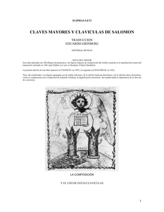 ELIPHAS LEVI



        CLAVES MAYORES Y CLAVICULAS DE SALOMON
                                                    TRADUCCION
                                                 EDUARDO GRINBERG
                                                        EDITORIAL BETILES



                                                         NOTA DEL EDITOR
Esta obra adornada con 100 dibujos de pentaculos y de figuras mágicas de composición del celebre ocultista es la reproducción exacta del
manuscrito realizado en 1861 para Eliphas Levi por su discípulo el Barón Spedaliere.

La primera edición de este libro apareció en CHAMUEL en 1895 y la segunda en CHACORNAC en 1926..

Nota del colaborador: Las figuras agregadas son de ambas ediciones, de la edición francesa electrónica y de la edición checa electrónica,
como su comparación con la traducción de Eduardo Grinberg, la digitalización electrónica del español dada la importancia de la obra me
di a esta tarea..




                                                      LA COMPOSICIÓN


                                           Y EL USO DE ESTAS CLAVICULAS




                                                                                                                                       1
 