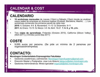 CALENDAR & COST

CALENDARIO
    10 workshops mensuales de Jueves (12pm) a Sábado (12pm) donde se analizan
    casos reales de empresas en diversos lugares (Euskadi, Barcelona, Madrid, …). Los
    workshops comienzan los primeros jueves de cada mes:
    2010: 1. Octubre: 4-9 2. Noviembre: 11-13 3. Diciembre: 9-11
    2011: 4. Enero: 13-15 5. Marzo: 3-5 6. Abril: 19-21 7. 8. 9. y 10. pdte.

    Tres viajes de aprendizaje: Finlandia (Octubre 2010), California (Silicon Valley)
    (Abril 2011) y Chindia (Junio-Sep 2011)


COSTE
    9.000 euros por persona. (Se pide un mínimo de 2 personas por
    organización/empresa)


CONTACTO:
Mondragon Unibertsitateta Enpresagintza Fakultatea
   Gestiones académicas y admisiones: MondragonTeamAcademy@gmail.com
   Dirección Master y Postgrados: Jose Luis Abaunz jlabaunz@eteo.mondragon.edu
   Gestiones Administrativas: Mireia Igarzabal migarzab@eteo.mondragon.edu
 