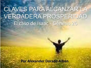 CLAVES PARA ALCANZAR LA
VERDADERA PROSPERIDAD
El caso de Isaac - Génesis 26
Por Alexander Dorado Albán
 