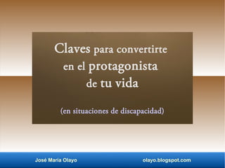 Claves para convertirte
en el protagonista
de tu vida
(en situaciones de discapacidad)
José María Olayo olayo.blogspot.com
 