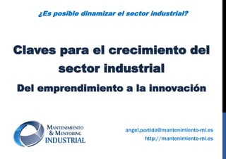 Claves para el crecimiento del
sector industrial
Del emprendimiento a la innovación
http://mantenimiento-mi.es
angel.partida@mantenimiento-mi.es
¿Es posible dinamizar el sector industrial?
 