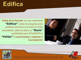 Edifica
Antes de la llamada, es muy importante

“Edificar”, antes tú prospecto (con
palabras sinceras) a tu socio en línea
ascendente. ¡Ésto le dará a tu “Socio”
credibilidad para AYUDARTE a

“Validar” la oportunidad y registrar a
tu prospecto!

Sistema de los 4 Pasos al Éxito

10

 