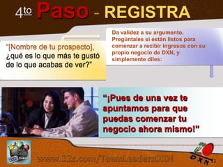 to
4

Paso - REGISTRA

“[Nombre de tu prospecto],
¿qué es lo que más te gustó
de lo que acabas de ver?”

Da validez a su argumento.
Pregúntales si están listos para
comenzar a recibir ingresos con su
propio negocio de DXN, y
simplemente diles:

“¡Pues de una vez te
apuntamos para que
puedas comenzar tu
negocio ahora mismo!”
Sistema de los 4 Pasos al Éxito

11

 