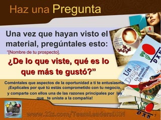 Haz una Pregunta
Una vez que hayan visto el
material, pregúntales esto:
“[Nombre de tu prospecto],

¿De lo que viste, qué es lo
que más te gustó?”
Coméntales que aspectos de la oportunidad a tí te entusiasma.
¡Explícales por qué tú estás comprometido con tu negocio,
y comparte con ellos una de las razones principales por las
que te uniste a la compañía!
Sistema de los 4 Pasos al Éxito

7

7

 