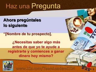 Haz una Pregunta
Ahora pregúntales
lo siguiente:
“[Nombre de tu prospecto],

¿Necesitas saber algo más
antes de que yo te ayude a
registrarte y comiences a ganar
dinero hoy mismo?
Sistema de los 4 Pasos al Éxito

8

 