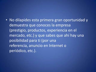 No dilapides esta primera gran oportunidad y demuestra que conoces la empresa (prestigio, productos, experiencia en el mercado, etc.) y que sabes que ahí hay una posibilidad para ti (por una referencia, anuncio en Internet o periódico, etc.). 