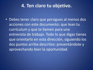 4. Ten claro tu objetivo.Debes tener claro que persigues al menos dos acciones con este documento: que lean tu currículum y que te llamen para una entrevista de trabajo. Todo lo que digas tienes que orientarlo en esta dirección, siguiendo los dos puntos arriba descritos: presentándote y aprovechando bien la oportunidad. 