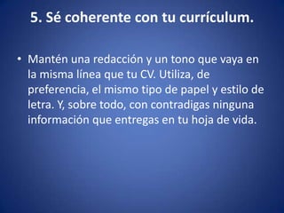 5. Sé coherente con tu currículum.Mantén una redacción y un tono que vaya en la misma línea que tu CV. Utiliza, de preferencia, el mismo tipo de papel y estilo de letra. Y, sobre todo, con contradigas ninguna información que entregas en tu hoja de vida. 