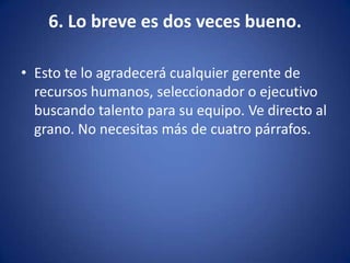 6. Lo breve es dos veces bueno.Esto te lo agradecerá cualquier gerente de recursos humanos, seleccionador o ejecutivo buscando talento para su equipo. Ve directo al grano. No necesitas más de cuatro párrafos. 