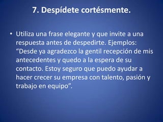 7. Despídete cortésmente.Utiliza una frase elegante y que invite a una respuesta antes de despedirte. Ejemplos: “Desde ya agradezco la gentil recepción de mis antecedentes y quedo a la espera de su contacto. Estoy seguro que puedo ayudar a hacer crecer su empresa con talento, pasión y trabajo en equipo”. 
