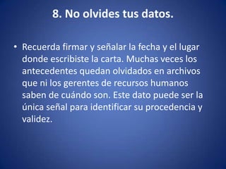 8. No olvides tus datos.Recuerda firmar y señalar la fecha y el lugar donde escribiste la carta. Muchas veces los antecedentes quedan olvidados en archivos que ni los gerentes de recursos humanos saben de cuándo son. Este dato puede ser la única señal para identificar su procedencia y validez. 