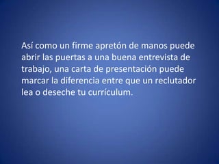 	Así como un firme apretón de manos puede abrir las puertas a una buena entrevista de trabajo, una carta de presentación puede marcar la diferencia entre que un reclutador lea o deseche tu currículum. 