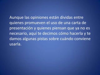	Aunque las opiniones están dividas entre quienes promueven el uso de una carta de presentación y quienes piensan que ya no es necesario, aquí te decimos cómo hacerla y te damos algunas pistas sobre cuándo conviene usarla. 