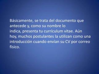 	Básicamente, se trata del documento que antecede y, como su nombre lo indica, presenta tu currículum vitae. Aún hoy, muchos postulantes la utilizan como una introducción cuando envían su CV por correo físico. 