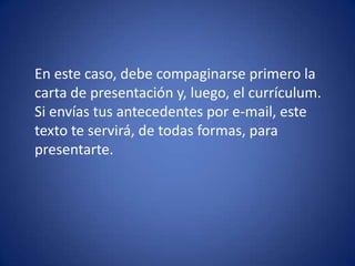 	En este caso, debe compaginarse primero la carta de presentación y, luego, el currículum. Si envías tus antecedentes por e-mail, este texto te servirá, de todas formas, para presentarte. 
