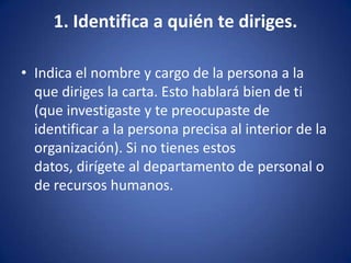 1. Identifica a quién te diriges.Indica el nombre y cargo de la persona a la que diriges la carta. Esto hablará bien de ti (que investigaste y te preocupaste de identificar a la persona precisa al interior de la organización). Si no tienes estos datos, dirígete al departamento de personal o de recursos humanos. 