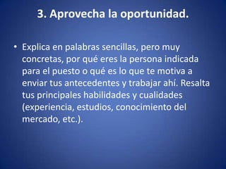 3. Aprovecha la oportunidad.Explica en palabras sencillas, pero muy concretas, por qué eres la persona indicada para el puesto o qué es lo que te motiva a enviar tus antecedentes y trabajar ahí. Resalta tus principales habilidades y cualidades (experiencia, estudios, conocimiento del mercado, etc.). 
